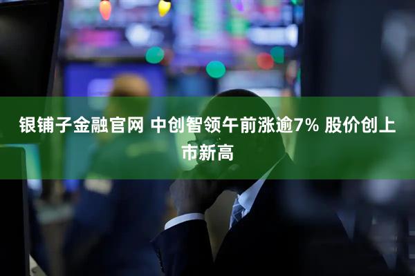 银铺子金融官网 中创智领午前涨逾7% 股价创上市新高