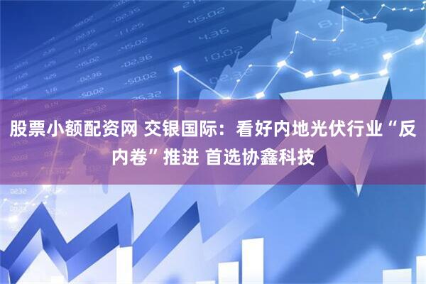 股票小额配资网 交银国际：看好内地光伏行业“反内卷”推进 首选协鑫科技