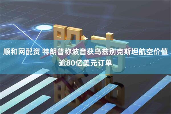 顺和网配资 特朗普称波音获乌兹别克斯坦航空价值逾80亿美元订单