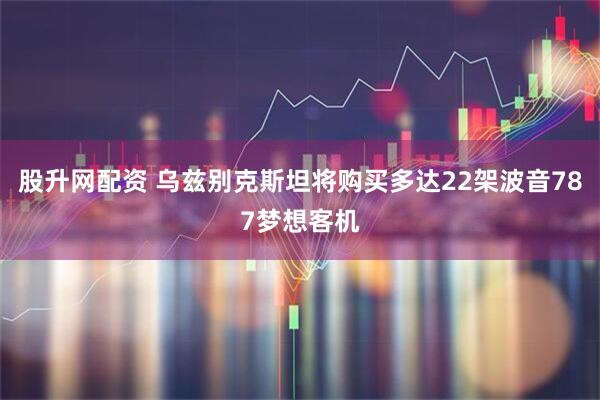 股升网配资 乌兹别克斯坦将购买多达22架波音787梦想客机