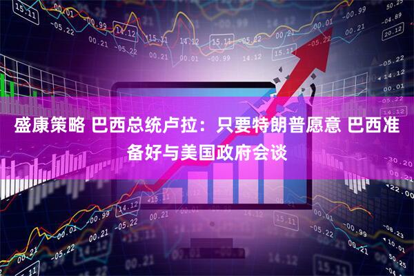 盛康策略 巴西总统卢拉：只要特朗普愿意 巴西准备好与美国政府会谈