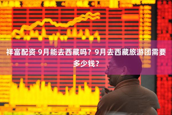 祥富配资 9月能去西藏吗？9月去西藏旅游团需要多少钱？