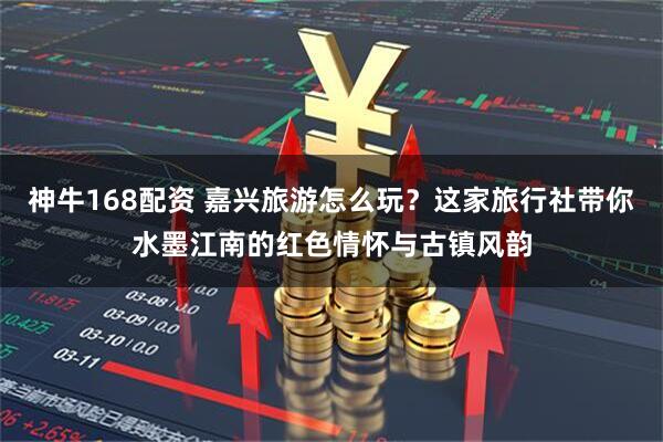 神牛168配资 嘉兴旅游怎么玩？这家旅行社带你水墨江南的红色情怀与古镇风韵
