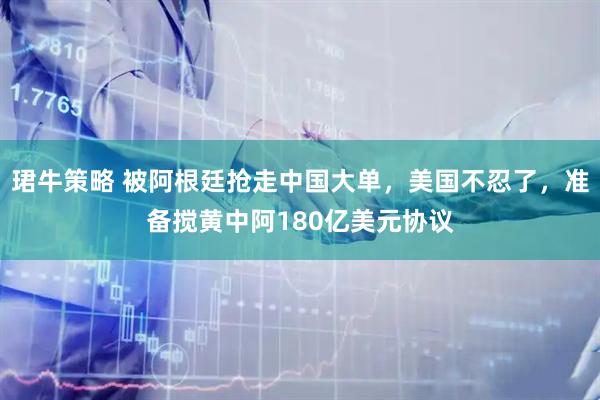 珺牛策略 被阿根廷抢走中国大单，美国不忍了，准备搅黄中阿180亿美元协议