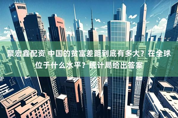 聚宏鑫配资 中国的贫富差距到底有多大？在全球位于什么水平？统计局给出答案