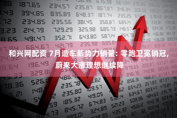 和兴网配资 7月造车新势力销量: 零跑卫冕销冠, 蔚来大涨理想继续降