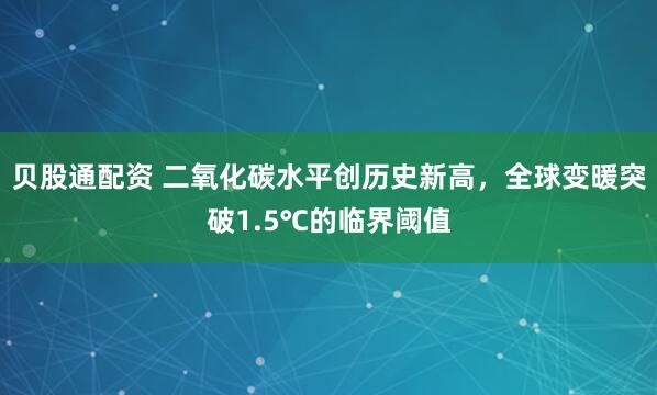 贝股通配资 二氧化碳水平创历史新高，全球变暖突破1.5℃的临界阈值