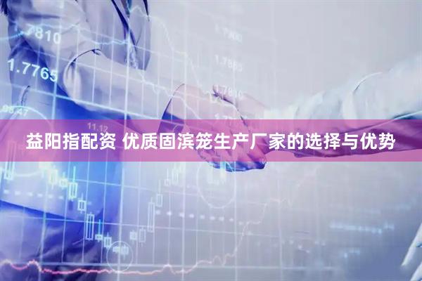 益阳指配资 优质固滨笼生产厂家的选择与优势