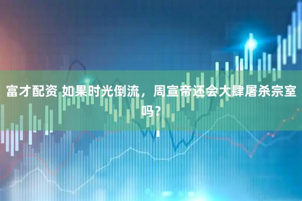 富才配资 如果时光倒流，周宣帝还会大肆屠杀宗室吗？