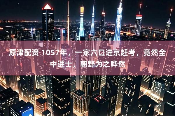 原津配资 1057年，一家六口进京赶考，竟然全中进士，朝野为之哗然
