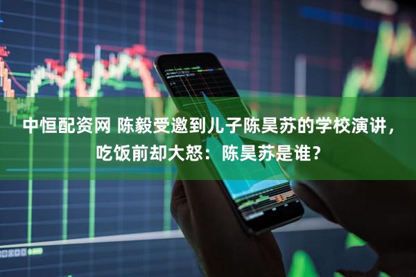 中恒配资网 陈毅受邀到儿子陈昊苏的学校演讲，吃饭前却大怒：陈昊苏是谁？