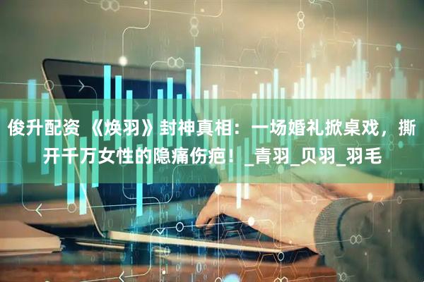 俊升配资 《焕羽》封神真相：一场婚礼掀桌戏，撕开千万女性的隐痛伤疤！_青羽_贝羽_羽毛