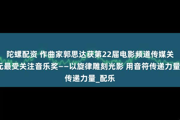 陀螺配资 作曲家郭思达获第22届电影频道传媒关注单元最受关注音乐奖——以旋律雕刻光影 用音符传递力量_配乐