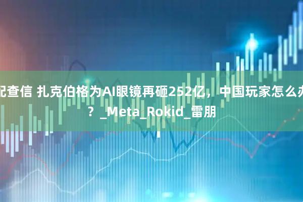 配查信 扎克伯格为AI眼镜再砸252亿，中国玩家怎么办？_Meta_Rokid_雷朋