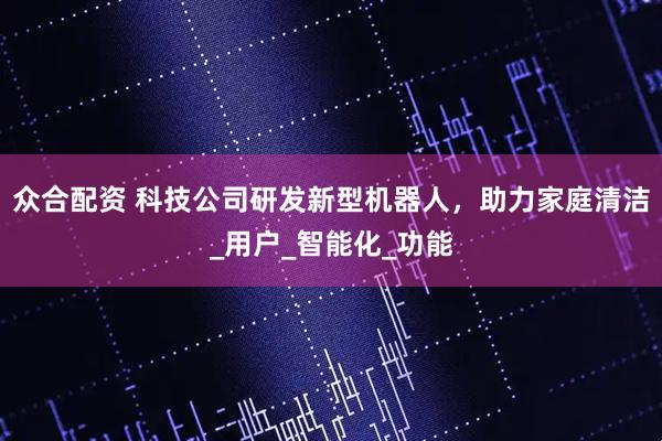 众合配资 科技公司研发新型机器人，助力家庭清洁_用户_智能化_功能