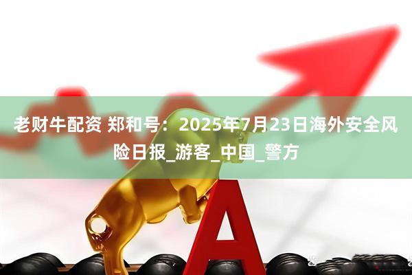 老财牛配资 郑和号:2025年7月23日海外安全风险日报_游客_中国_警方