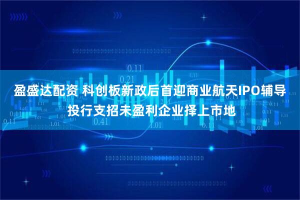 盈盛达配资 科创板新政后首迎商业航天IPO辅导 投行支招未盈利企业择上市地
