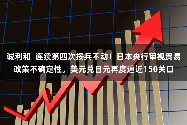 诚利和 连续第四次按兵不动!日本央行审视贸易政策不确定性,美元兑日元再度逼近150关口