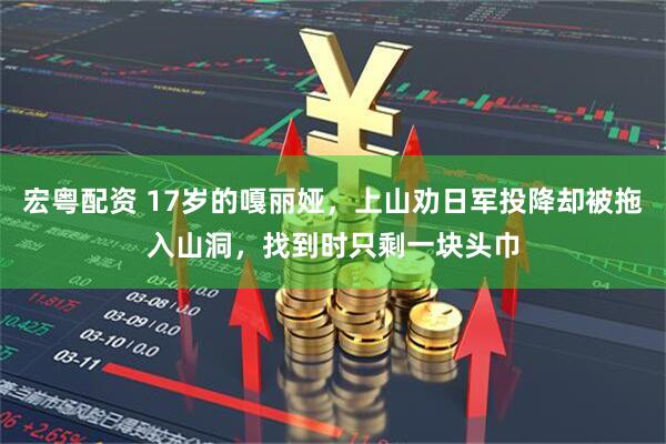 宏粤配资 17岁的嘎丽娅，上山劝日军投降却被拖入山洞，找到时只剩一块头巾