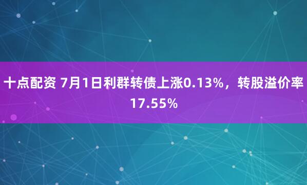 十点配资 7月1日利群转债上涨0.13%，转股溢价率17.55%