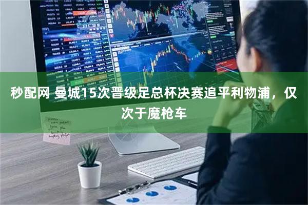 秒配网 曼城15次晋级足总杯决赛追平利物浦，仅次于魔枪车