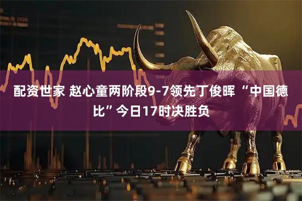 配资世家 赵心童两阶段9-7领先丁俊晖 “中国德比”今日17时决胜负
